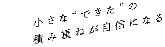 小さな“できた”の積み重ねが自信になる 